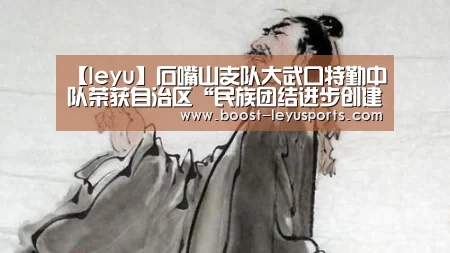 【leyu】石嘴山支队大武口特勤中队荣获自治区“民族团结进步创建活动示范连队”称